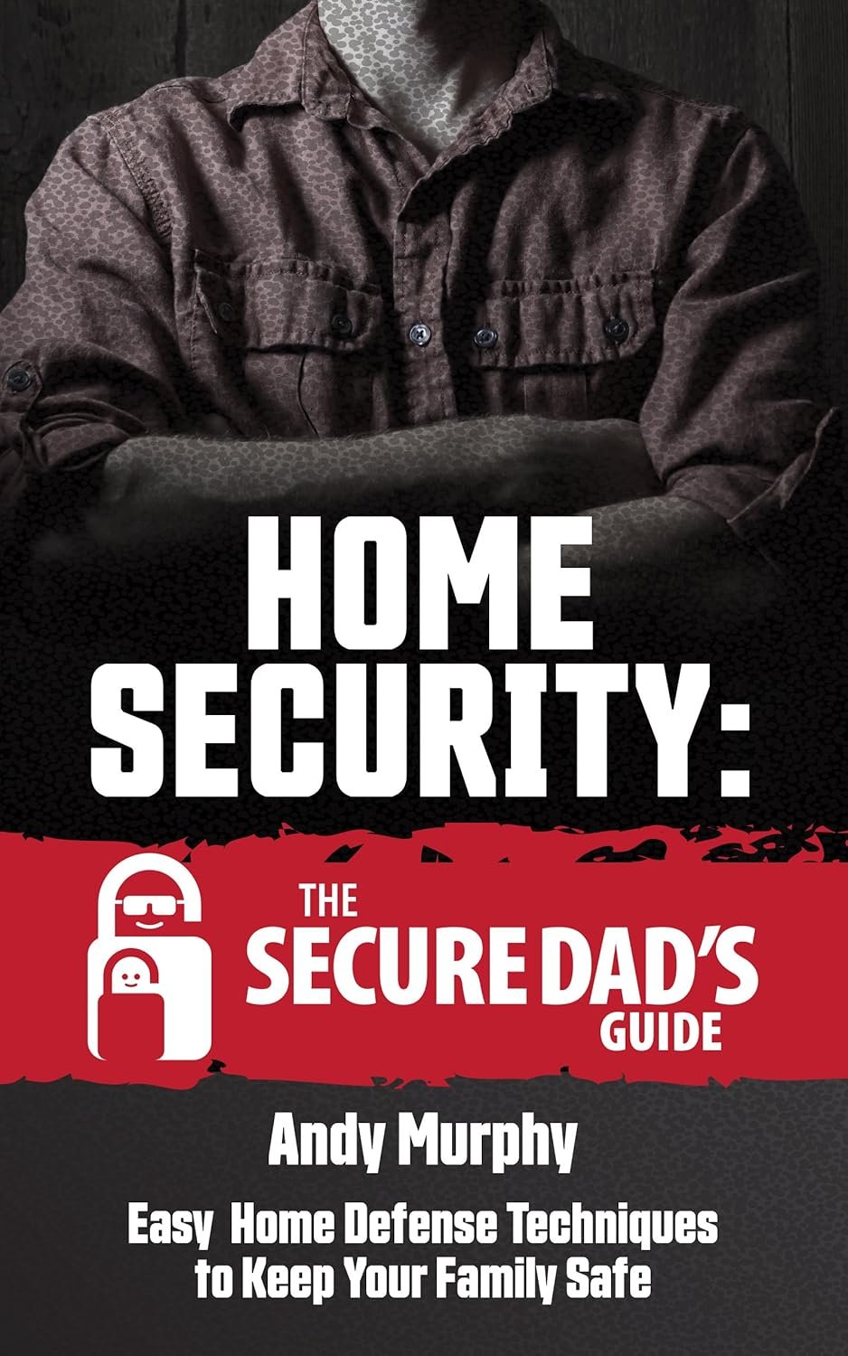 Home Security: The Secure Dad’s Guide: Easy Home Defense Techniques to Keep Your Family Safe